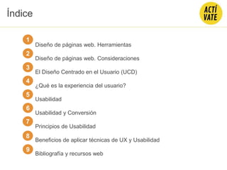 Diseño de páginas web. Herramientas
Diseño de páginas web. Consideraciones
El Diseño Centrado en el Usuario (UCD)
¿Qué es la experiencia del usuario?
Usabilidad
Usabilidad y Conversión
Principios de Usabilidad
Beneficios de aplicar técnicas de UX y Usabilidad
Bibliografía y recursos web
1
2
3
4
5
Índice
6
7
8
9
 