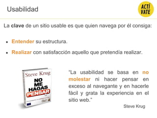 La clave de un sitio usable es que quien navega por él consiga:
● Entender su estructura.
● Realizar con satisfacción aquello que pretendía realizar.
Usabilidad
“La usabilidad se basa en no
molestar ni hacer pensar en
exceso al navegante y en hacerle
fácil y grata la experiencia en el
sitio web.”
Steve Krug
 