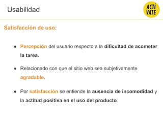 Satisfacción de uso:
● Percepción del usuario respecto a la dificultad de acometer
la tarea.
● Relacionado con que el sitio web sea subjetivamente
agradable.
● Por satisfacción se entiende la ausencia de incomodidad y
la actitud positiva en el uso del producto.
Usabilidad
 