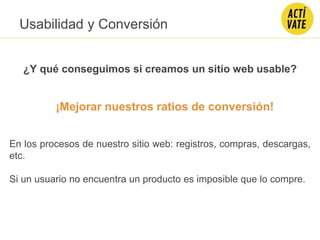 ¡Mejorar nuestros ratios de conversión!
En los procesos de nuestro sitio web: registros, compras, descargas,
etc.
Si un usuario no encuentra un producto es imposible que lo compre.
¿Y qué conseguimos si creamos un sitio web usable?
Usabilidad y Conversión
 