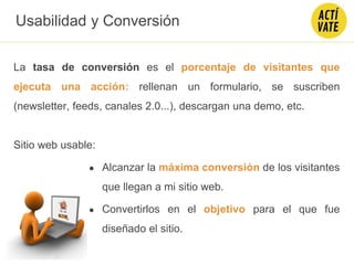 La tasa de conversión es el porcentaje de visitantes que
ejecuta una acción: rellenan un formulario, se suscriben
(newsletter, feeds, canales 2.0...), descargan una demo, etc.
Sitio web usable:
● Alcanzar la máxima conversión de los visitantes
que llegan a mi sitio web.
● Convertirlos en el objetivo para el que fue
diseñado el sitio.
Usabilidad y Conversión
 