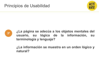 ¿La página se adecúa a los objetos mentales del
usuario, su lógica de la información, su
terminología y lenguaje?
¿La información se muestra en un orden lógico y
natural?
Principios de Usabilidad
3º
 