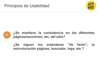 ¿Se mantiene la consistencia en las diferentes
páginas/secciones, etc. del sitio?
¿Se siguen los estándares "de facto“: la
estructuración páginas, buscador, logo, etc.?
Principios de Usabilidad
6º
 