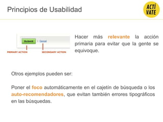 Hacer más relevante la acción
primaria para evitar que la gente se
equivoque.
Otros ejemplos pueden ser:
Poner el foco automáticamente en el cajetín de búsqueda o los
auto-recomendadores, que evitan también errores tipográficos
en las búsquedas.
Principios de Usabilidad
 