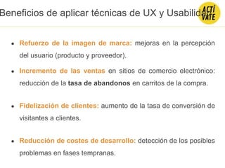 ● Refuerzo de la imagen de marca: mejoras en la percepción
del usuario (producto y proveedor).
● Incremento de las ventas en sitios de comercio electrónico:
reducción de la tasa de abandonos en carritos de la compra.
● Fidelización de clientes: aumento de la tasa de conversión de
visitantes a clientes.
● Reducción de costes de desarrollo: detección de los posibles
problemas en fases tempranas.
Beneficios de aplicar técnicas de UX y Usabilidad
 