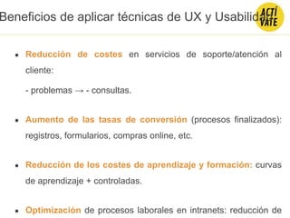● Reducción de costes en servicios de soporte/atención al
cliente:
- problemas → - consultas.
● Aumento de las tasas de conversión (procesos finalizados):
registros, formularios, compras online, etc.
● Reducción de los costes de aprendizaje y formación: curvas
de aprendizaje + controladas.
● Optimización de procesos laborales en intranets: reducción de
Beneficios de aplicar técnicas de UX y Usabilidad
 