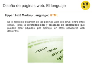 Hyper Text Markup Language: HTML
Es el lenguaje estándar de las páginas web que sirve, entre otras
cosas, para la referenciación y enlazado de contenidos que
pueden estar situados, por ejemplo, en otros servidores web
diferentes.
Diseño de páginas web. El lenguaje
 