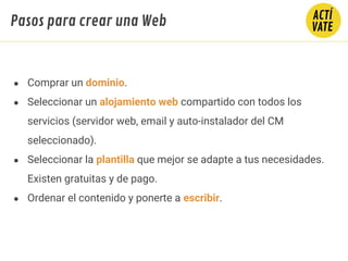 ● Comprar un dominio.
● Seleccionar un alojamiento web compartido con todos los
servicios (servidor web, email y auto-instalador del CM
seleccionado).
● Seleccionar la plantilla que mejor se adapte a tus necesidades.
Existen gratuitas y de pago.
● Ordenar el contenido y ponerte a escribir.
Pasos para crear una Web
 