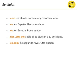 ● .com: es el más comercial y recomendado.
● .es: en España. Recomendado.
● .eu: en Europa. Poco usado.
● .net, .org, etc.: sólo si se ajustan a tu actividad.
● .es.com: de segundo nivel. Otra opción
Dominios
 