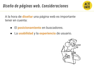 A la hora de diseñar una página web es importante
tener en cuenta:
● El posicionamiento en buscadores.
● La usabilidad y la experiencia de usuario.
Diseño de páginas web. Consideraciones
 