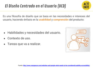 Es una filosofía de diseño que se basa en las necesidades e intereses del
usuario, haciendo énfasis en la usabilidad y comprensión del producto:
Fuente: http://www.orangeaura.com/websites-and-people-what-needs-to-be-considered/usability-accessibility/
● Habilidades y necesidades del usuario.
● Contexto de uso.
● Tareas que va a realizar.
El Diseño Centrado en el Usuario (UCD)
 