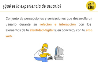 Conjunto de percepciones y sensaciones que desarrolla un
usuario durante su relación e interacción con los
elementos de tu identidad digital y, en concreto, con tu sitio
web.
¿Qué es la experiencia de usuario?
 