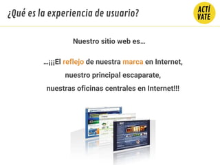 …¡¡¡El reflejo de nuestra marca en Internet,
nuestro principal escaparate,
nuestras oficinas centrales en Internet!!!
Nuestro sitio web es…
¿Qué es la experiencia de usuario?
 