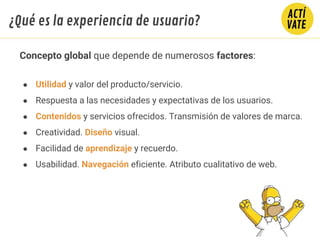 Concepto global que depende de numerosos factores:
● Utilidad y valor del producto/servicio.
● Respuesta a las necesidades y expectativas de los usuarios.
● Contenidos y servicios ofrecidos. Transmisión de valores de marca.
● Creatividad. Diseño visual.
● Facilidad de aprendizaje y recuerdo.
● Usabilidad. Navegación eficiente. Atributo cualitativo de web.
¿Qué es la experiencia de usuario?
 