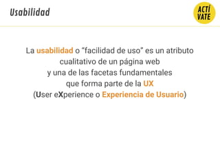La usabilidad o “facilidad de uso” es un atributo
cualitativo de un página web
y una de las facetas fundamentales
que forma parte de la UX
(User eXperience o Experiencia de Usuario)
Usabilidad
 