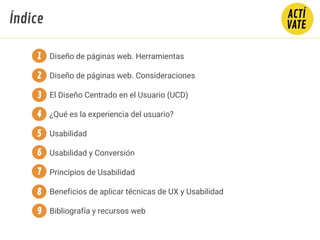 Diseño de páginas web. Herramientas
Diseño de páginas web. Consideraciones
El Diseño Centrado en el Usuario (UCD)
¿Qué es la experiencia del usuario?
Usabilidad
Usabilidad y Conversión
Principios de Usabilidad
Beneficios de aplicar técnicas de UX y Usabilidad
Bibliografía y recursos web
1
2
3
4
5
Índice
6
7
8
9
 