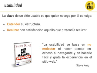La clave de un sitio usable es que quien navega por él consiga:
● Entender su estructura.
● Realizar con satisfacción aquello que pretendía realizar.
Usabilidad
“La usabilidad se basa en no
molestar ni hacer pensar en
exceso al navegante y en hacerle
fácil y grata la experiencia en el
sitio web.”
Steve Krug
 