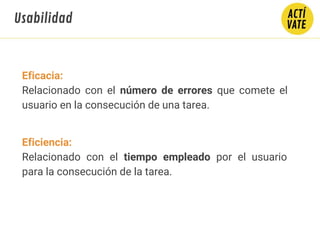 Eficacia:
Relacionado con el número de errores que comete el
usuario en la consecución de una tarea.
Eficiencia:
Relacionado con el tiempo empleado por el usuario
para la consecución de la tarea.
Usabilidad
 