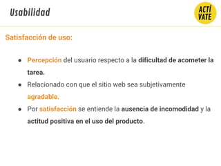 Satisfacción de uso:
● Percepción del usuario respecto a la dificultad de acometer la
tarea.
● Relacionado con que el sitio web sea subjetivamente
agradable.
● Por satisfacción se entiende la ausencia de incomodidad y la
actitud positiva en el uso del producto.
Usabilidad
 