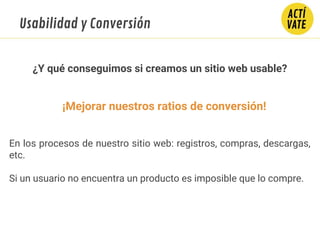 ¡Mejorar nuestros ratios de conversión!
En los procesos de nuestro sitio web: registros, compras, descargas,
etc.
Si un usuario no encuentra un producto es imposible que lo compre.
¿Y qué conseguimos si creamos un sitio web usable?
Usabilidad y Conversión
 