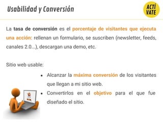 La tasa de conversión es el porcentaje de visitantes que ejecuta
una acción: rellenan un formulario, se suscriben (newsletter, feeds,
canales 2.0...), descargan una demo, etc.
Sitio web usable:
● Alcanzar la máxima conversión de los visitantes
que llegan a mi sitio web.
● Convertirlos en el objetivo para el que fue
diseñado el sitio.
Usabilidad y Conversión
 