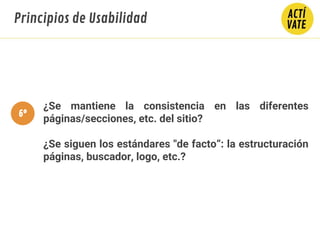 ¿Se mantiene la consistencia en las diferentes
páginas/secciones, etc. del sitio?
¿Se siguen los estándares "de facto“: la estructuración
páginas, buscador, logo, etc.?
Principios de Usabilidad
6º
 