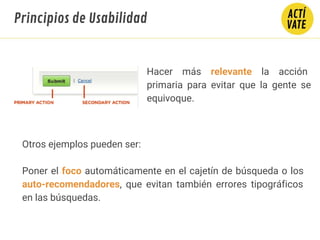 Hacer más relevante la acción
primaria para evitar que la gente se
equivoque.
Otros ejemplos pueden ser:
Poner el foco automáticamente en el cajetín de búsqueda o los
auto-recomendadores, que evitan también errores tipográficos
en las búsquedas.
Principios de Usabilidad
 