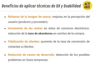 ● Refuerzo de la imagen de marca: mejoras en la percepción del
usuario (producto y proveedor).
● Incremento de las ventas en sitios de comercio electrónico:
reducción de la tasa de abandonos en carritos de la compra.
● Fidelización de clientes: aumento de la tasa de conversión de
visitantes a clientes.
● Reducción de costes de desarrollo: detección de los posibles
problemas en fases tempranas.
Beneficios de aplicar técnicas de UX y Usabilidad
 