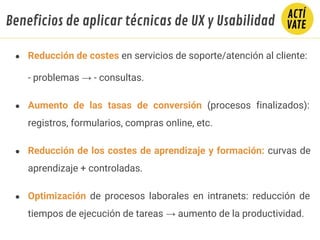 ● Reducción de costes en servicios de soporte/atención al cliente:
- problemas → - consultas.
● Aumento de las tasas de conversión (procesos finalizados):
registros, formularios, compras online, etc.
● Reducción de los costes de aprendizaje y formación: curvas de
aprendizaje + controladas.
● Optimización de procesos laborales en intranets: reducción de
tiempos de ejecución de tareas → aumento de la productividad.
Beneficios de aplicar técnicas de UX y Usabilidad
 