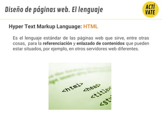 Hyper Text Markup Language: HTML
Es el lenguaje estándar de las páginas web que sirve, entre otras
cosas, para la referenciación y enlazado de contenidos que pueden
estar situados, por ejemplo, en otros servidores web diferentes.
Diseño de páginas web. El lenguaje
 