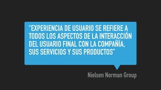 “EXPERIENCIA DE USUARIO SE REFIERE A
TODOS LOS ASPECTOS DE LA INTERACCIÓN
DEL USUARIO FINAL CON LA COMPAÑÍA,
SUS SERVICIOS Y SUS PRODUCTOS”
Nielsen Norman Group
 