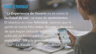 PARA TERMINAR …
▸" La Experiencia de Usuario no es como la
facilidad de uso - se trata de sentimientos.
El objetivo es crear felicidad; quieres que la
gente se sienta feliz antes, durante y después
de que hayan utilizado tu producto [ ... ]
enfócate en hacer a tus usuarios felices y la
usabilidad , UX y la grandeza vendrán por sí
solas" - La Batalla entre la Usabilidad y UX
 