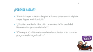 ¿PODEMOS HABLAR?
▸ “Preferiría que la tarjeta llegara al banco pues es más rápido
a que llegue a mi domicilio”
▸ “¿Podría cambiar la dirección de envío a la Sucursal del
Banco en Huajuapan de León?”
▸ “Claro que sí, sólo sea tan amble de contestar unas cuantas
preguntas de seguridad … “
7
 