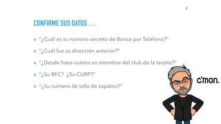 CONFIRME SUS DATOS …
▸ “¿Cuál es su número secreto de Banca por Teléfono?”
▸ “¿Cuál fue su dirección anterior?”
▸ “¿Desde hace cuánto es miembro del club de la tarjeta?”
▸ “¿Su RFC? ¿Su CURP?”
▸ “¿Su número de talla de zapatos?”
8
 