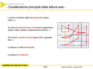 Il lettore del web   - Caratteristiche principali della lettura web - L’occhio è attratto dalle  discontinuità  (spazi, colori...).  Si cerca di  circoscrivere il contesto  (argomento, autore, data, testata, lunghezza documento...)  Si cercano  i punti di ancoraggio  (link, grassetti, foto...) La lettura è molto  finalizzata .  La lettura è  un’azione 