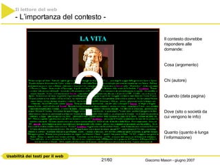 ? Il lettore del web   - L’importanza del contesto - Il contesto dovrebbe rispondere alle domande: Cosa (argomento) Chi (autore) Quando (data pagina) Dove (sito o società da cui vengono le info) Quanto (quanto è lunga l’informazione) 