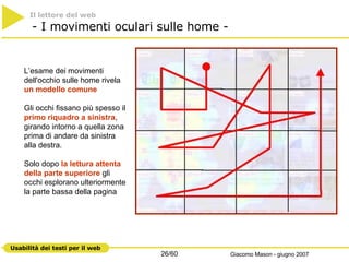 Il lettore del web     - I movimenti oculari sulle home -  L’esame dei movimenti dell'occhio sulle home rivela  un modello comune Gli occhi fissano più spesso il  primo riquadro a sinistra , girando intorno a quella zona prima di andare da sinistra alla destra.  Solo dopo  la lettura attenta della parte superiore  gli occhi esplorano ulteriormente la parte bassa della pagina 