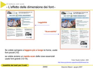 Il lettore del web   - L’effetto della dimensione dei font - Leggibilità “ Scannabilità” Se volete spingere a  leggere più a lungo  la home, usate font piccoli (10) se volete aiutare un  rapido scan  delle cose essenziali usate font grandi (12-14).  Fonte: Poynter Institute - 2004 http://www.poynterextra.org/eyetrack2004/ fontsize.htm 