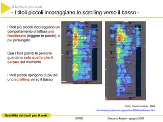 Il lettore del web   - I titoli piccoli incoraggiano lo scrolling verso il basso - I titoli più piccoli incoraggiano un comportamento di lettura  più focalizzato  (leggere le parole), e più prolungato Con i font grandi le persone guardano  solo quello che li cattura  sul momento I titoli piccoli spingono di più ad uno  scrolling  verso il basso Fonte: Poynter Institute - 2004 http://www.poynterextra.org/eyetrack2004/ headlinesize.htm 