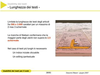 Usability dei testi   - Lunghezza dei testi -  Limitate la lunghezza dei testi degli articoli  fra  500 e 3.000  caratteri per un massimo di 2 max 3 schermate  Le ricerche di Nielsen confermano che la maggior parte degli utenti non supera le  2,5 schermate Nel caso di testi più lunghi è necessario Un indice iniziale cliccabile Un editing ipertestuale 
