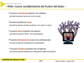 Principi Generali   - Web: nuove caratteristiche dei fruitori del testo - Fruizione  individuale  piuttosto che collettiva (sul web le persone sono per lo più da sole) Fruizione guidata da  scopi   (sul web le persone cercano qualcosa, non vanno “a caso”) Fruizione  attiva  piuttosto che passiva   (sul web le persone “fanno”, non contemplano) Fruizione  bidirezionale  invece che unidirezionale (sul web le persone interagiscono e partecipano) Fruizione  selettiva  piuttosto che omogenea    (sul web le persone selezionano nella gamma delle informazioni) 
