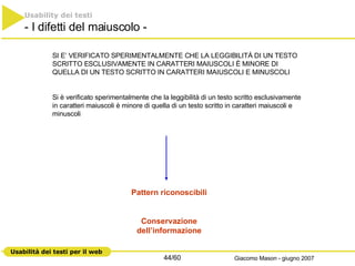 SI E’ VERIFICATO SPERIMENTALMENTE CHE LA LEGGIBILITÁ DI UN TESTO SCRITTO ESCLUSIVAMENTE IN CARATTERI MAIUSCOLI È MINORE DI QUELLA DI UN TESTO SCRITTO IN CARATTERI MAIUSCOLI E MINUSCOLI Si è verificato sperimentalmente che la leggibilità di un testo scritto esclusivamente in caratteri maiuscoli è minore di quella di un testo scritto in caratteri maiuscoli e minuscoli  Usability dei testi - I difetti del maiuscolo - Pattern riconoscibili Conservazione dell’informazione 