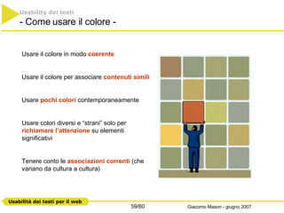 Usare il colore in modo  coerente Usare il colore per associare  contenuti simili   Usare  pochi colori  contemporaneamente Usare colori diversi e “strani” solo per  richiamare l’attenzione  su elementi significativi Tenere conto le  associazioni correnti  (che variano da cultura a cultura) Usability dei testi - Come usare il colore - 
