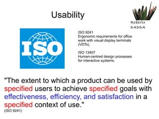 Usability ISO 9241 Ergonomic requirements for office work with visual display terminals (VDTs). ISO 13407 Human-centred design processes for interactive systems. "The extent to which a product can be used by  specified  users to achieve  specified  goals with  effectiveness, efficiency, and satisfaction  in a  specified  context of use." (ISO 9241) 