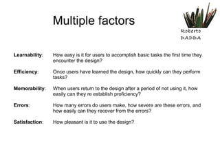 Multiple factors Learnability :  How easy is it for users to accomplish basic tasks the first time they  encounter the design? Efficiency :  Once users have learned the design, how quickly can they perform  tasks? Memorability :  When users return to the design after a period of not using it, how  easily can they re establish proficiency? Errors :  How many errors do users make, how severe are these errors, and  how easily can they recover from the errors? Satisfaction :  How pleasant is it to use the design? 