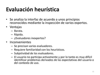 Evaluación heurística
• Se analiza la interfaz de acuerdo a unos principios
reconocidos mediante la inspección de varios e...