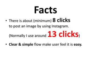 Facts
• There is about (minimum) 8 clicks
to post an image by using Instagram.
(Normally I use around 13 clicks)
• Clear & simple flow make user feel it is easy.
 