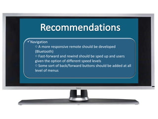 What Is Navigation A more responsive remote should be developed (Bluetooth) Fast-forward and rewind should be sped up and users given the option of different speed levels  Some sort of back/forward buttons should be added at all level of menus 