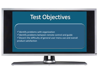 What Is Identify problems with organization Identify problems between remote control and guide Discern the difficulty of general user menu use and overall product satisfaction 