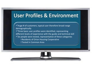 What Is Huge # of customers, typical user therefore broad range demographically Three basic user profiles were identified, representing different levels of experience with the guide and technical skill Six people were tested, representative of these categories Residents of Orion Housing Cooperative  Tested in Common Area 